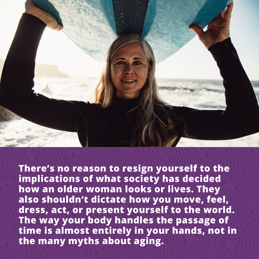 there’s no reason to resign yourself to the implications of what society has decided how an older woman looks or lives. They also shouldn’t dictate how you move, feel, dress, act, or present yourself to the world. The way your body handles the passage of time is almost entirely in your hands, not in the many myths about aging.