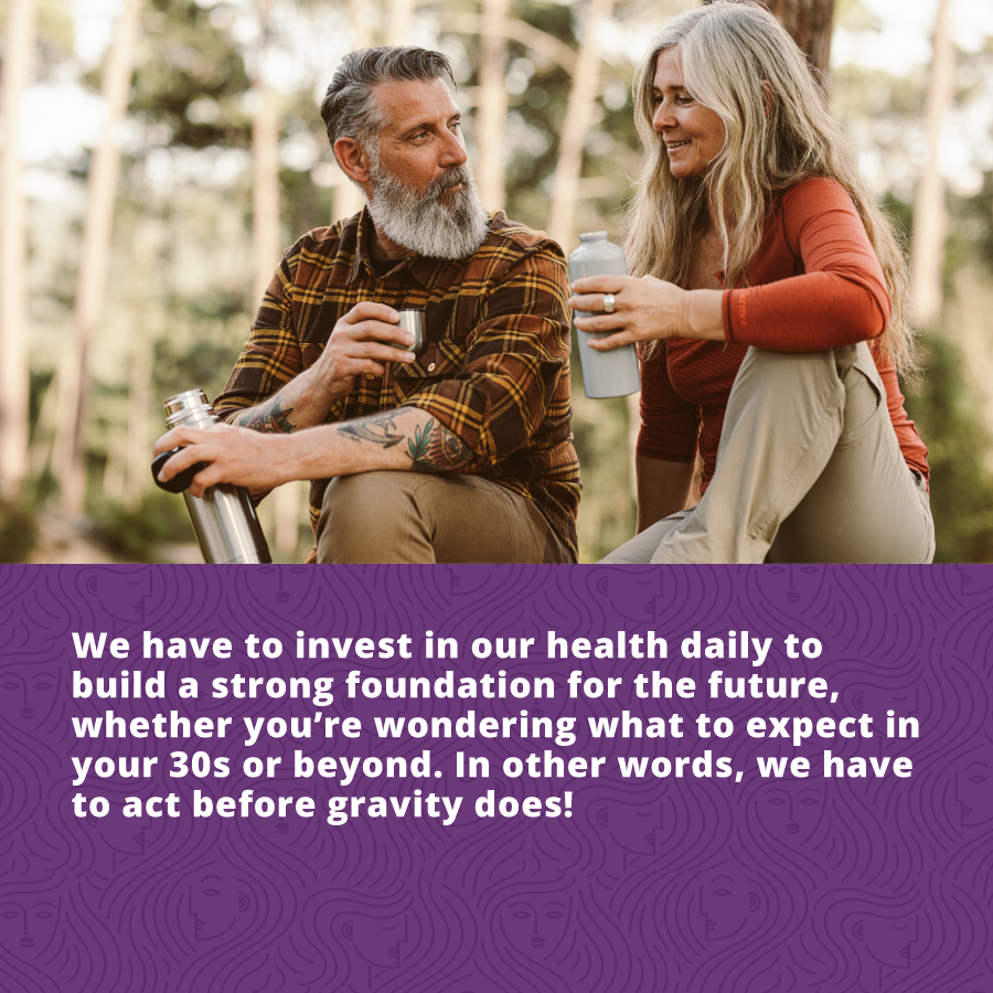 We have to invest in our health daily to build a strong foundation for the future, whether you’re wondering what to expect in your 30s or beyond. In other words, we have to act before gravity does! 