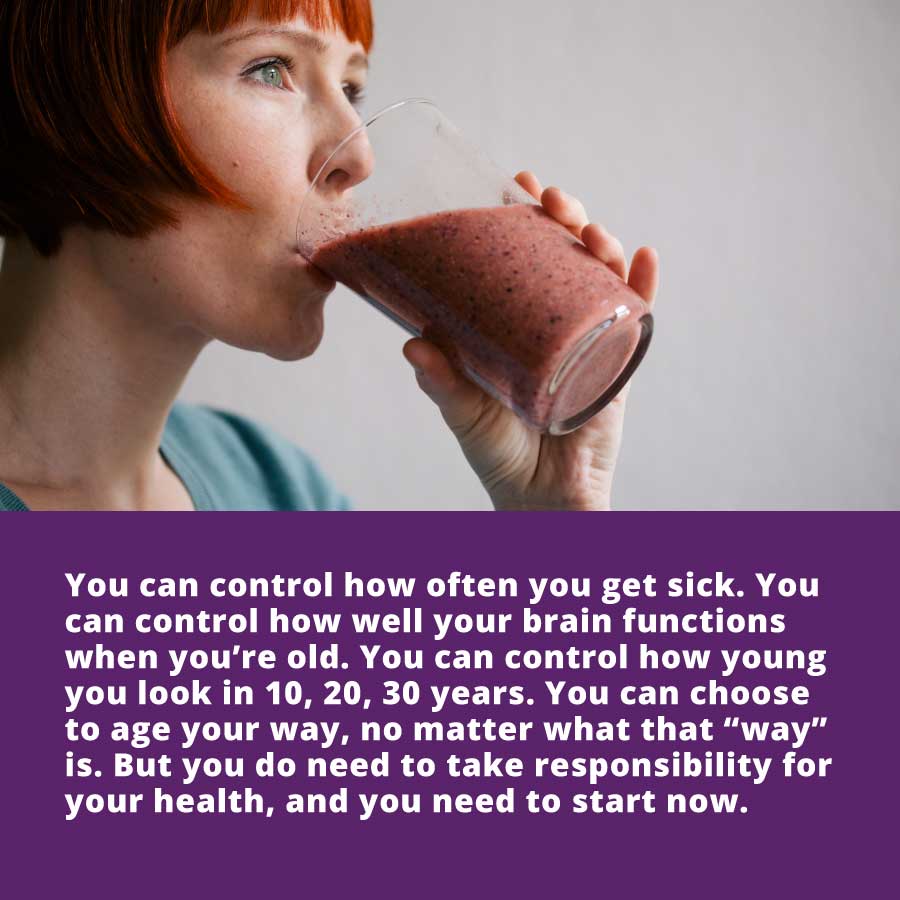 Age your way - You can control how often you get sick. You can control how well your brain functions when you’re old. You can control how young you look in 10, 20, 30 years. You can choose to age your way, no matter what that “way” is. But you do need to take responsibility for your health, and you need to start now.